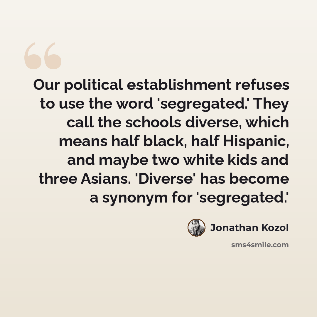 “Our political establishment refuses to use the word 'segregated.' They call the schools diverse, which means half black, half Hispanic, and maybe two white kids and three Asians. 'Diverse' has become a synonym for 'segregated.'” quote by Jonathan Kozol