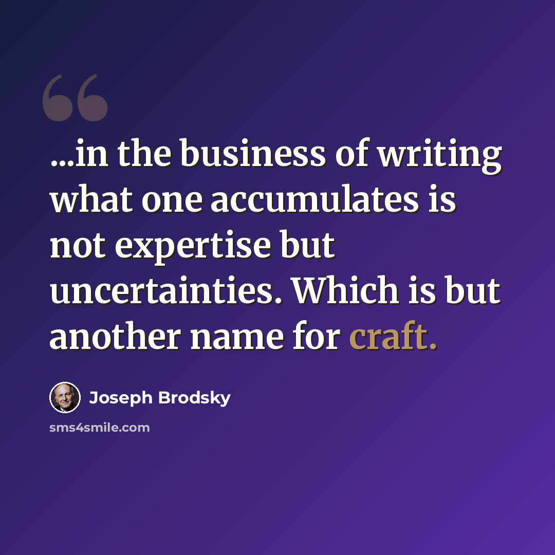 “...in the business of writing what one accumulates is not expertise but uncertainties. Which is but another name for craft.” quote by Joseph Brodsky