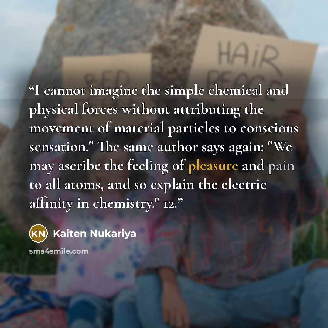 “I cannot imagine the simple chemical and physical forces without attributing the movement of material particles to conscious sensation." The same author says again: "We may ascribe the feeling of pleasure and pain to all atoms, and so explain the electric affinity in chemistry." 12.” quote by Kaiten Nukariya