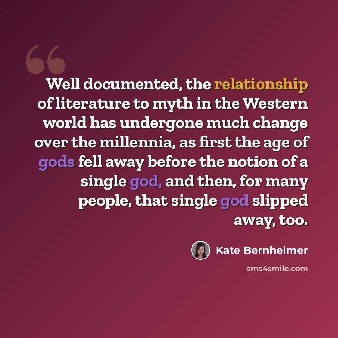 “Well documented, the relationship of literature to myth in the Western world has undergone much change over the millennia, as first the age of gods fell away before the notion of a single god, and then, for many people, that single god slipped away, too.” quote by Kate Bernheimer
