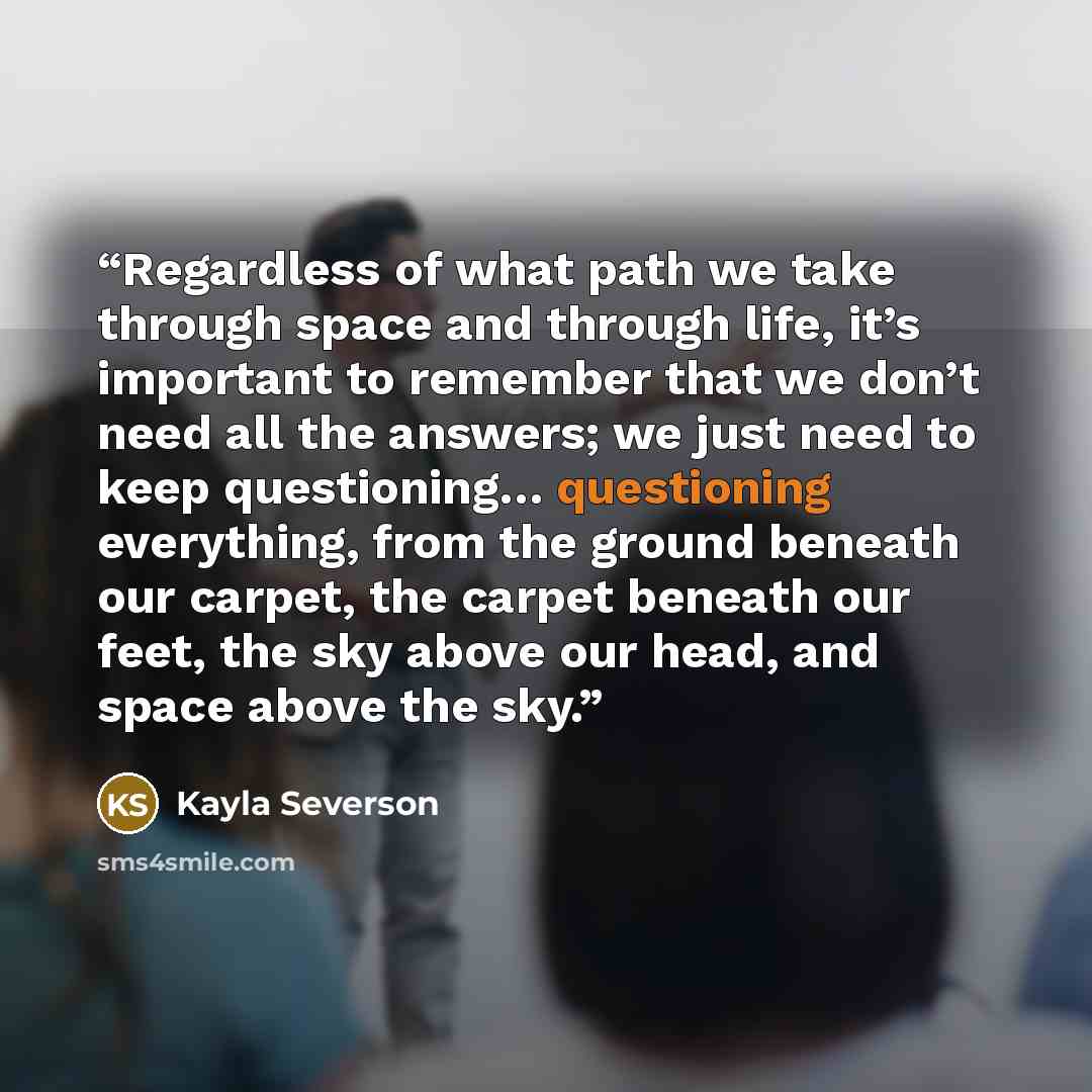 “Regardless of what path we take through space and through life, it’s important to remember that we don’t need all the answers; we just need to keep questioning… questioning everything, from the ground beneath our carpet, the carpet beneath our feet, the sky above our head, and space above the sky.” quote by Kayla Severson