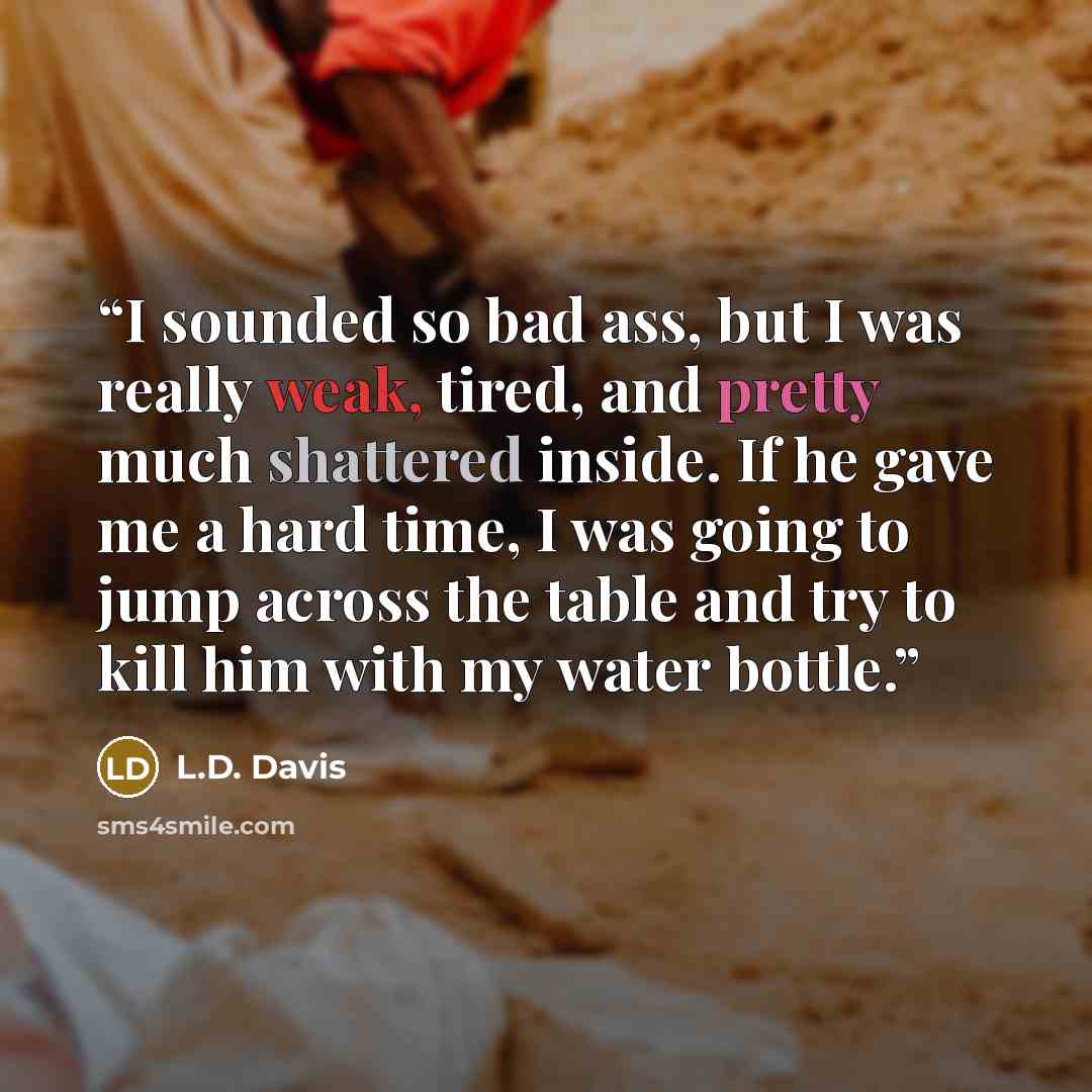“I sounded so bad ass, but I was really weak, tired, and pretty much shattered inside. If he gave me a hard time, I was going to jump across the table and try to kill him with my water bottle.” quote by L.D. Davis