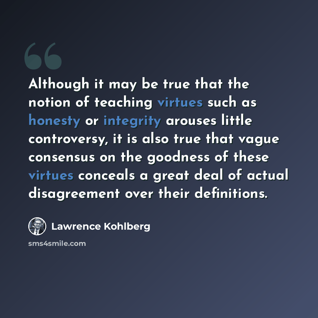“Although it may be true that the notion of teaching virtues such as honesty or integrity arouses little controversy, it is also true that vague consensus on the goodness of these virtues conceals a great deal of actual disagreement over their definitions.” quote by Lawrence Kohlberg