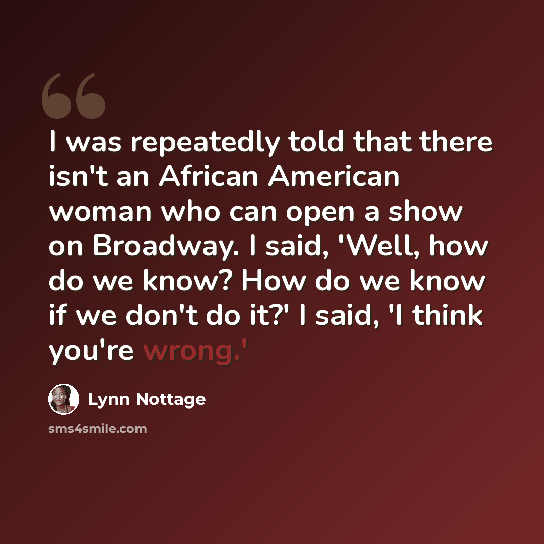 “I was repeatedly told that there isn't an African American woman who can open a show on Broadway. I said, 'Well, how do we know? How do we know if we don't do it?' I said, 'I think you're wrong.'” quote by Lynn Nottage
