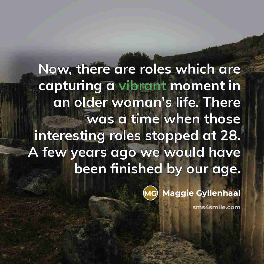 “Now, there are roles which are capturing a vibrant moment in an older woman's life. There was a time when those interesting roles stopped at 28. A few years ago we would have been finished by our age.” quote by Maggie Gyllenhaal
