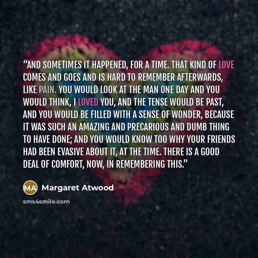 “And sometimes it happened, for a time. That kind of love comes and goes and is hard to remember afterwards, like pain. You would look at the man one day and you would think, I loved you, and the tense would be past, and you would be filled with a sense of wonder, because it was such an amazing and…” quote by Margaret Atwood