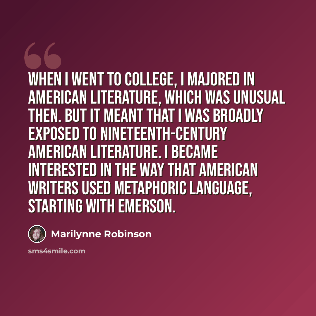 “When I went to college, I majored in American literature, which was unusual then. But it meant that I was broadly exposed to nineteenth-century American literature. I became interested in the way that American writers used metaphoric language, starting with Emerson.” quote by Marilynne Robinson