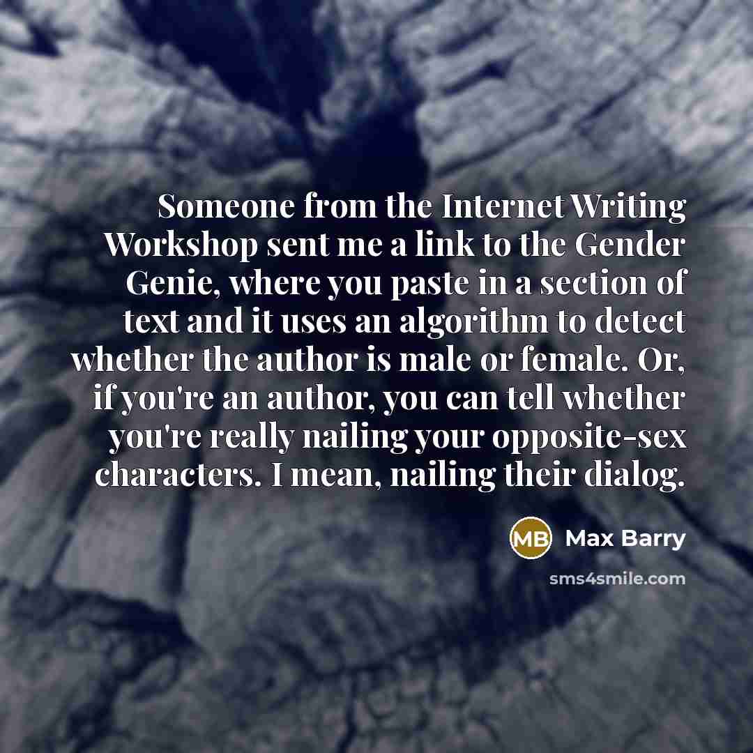 “Someone from the Internet Writing Workshop sent me a link to the Gender Genie, where you paste in a section of text and it uses an algorithm to detect whether the author is male or female. Or, if you're an author, you can tell whether you're really nailing your opposite-sex characters. I mean…” quote by Max Barry