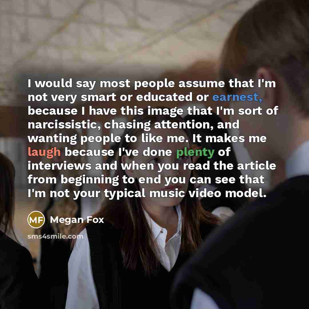 “I would say most people assume that I'm not very smart or educated or earnest, because I have this image that I'm sort of narcissistic, chasing attention, and wanting people to like me. It makes me laugh because I've done plenty of interviews and when you read the article from beginning to end you…” quote by Megan Fox