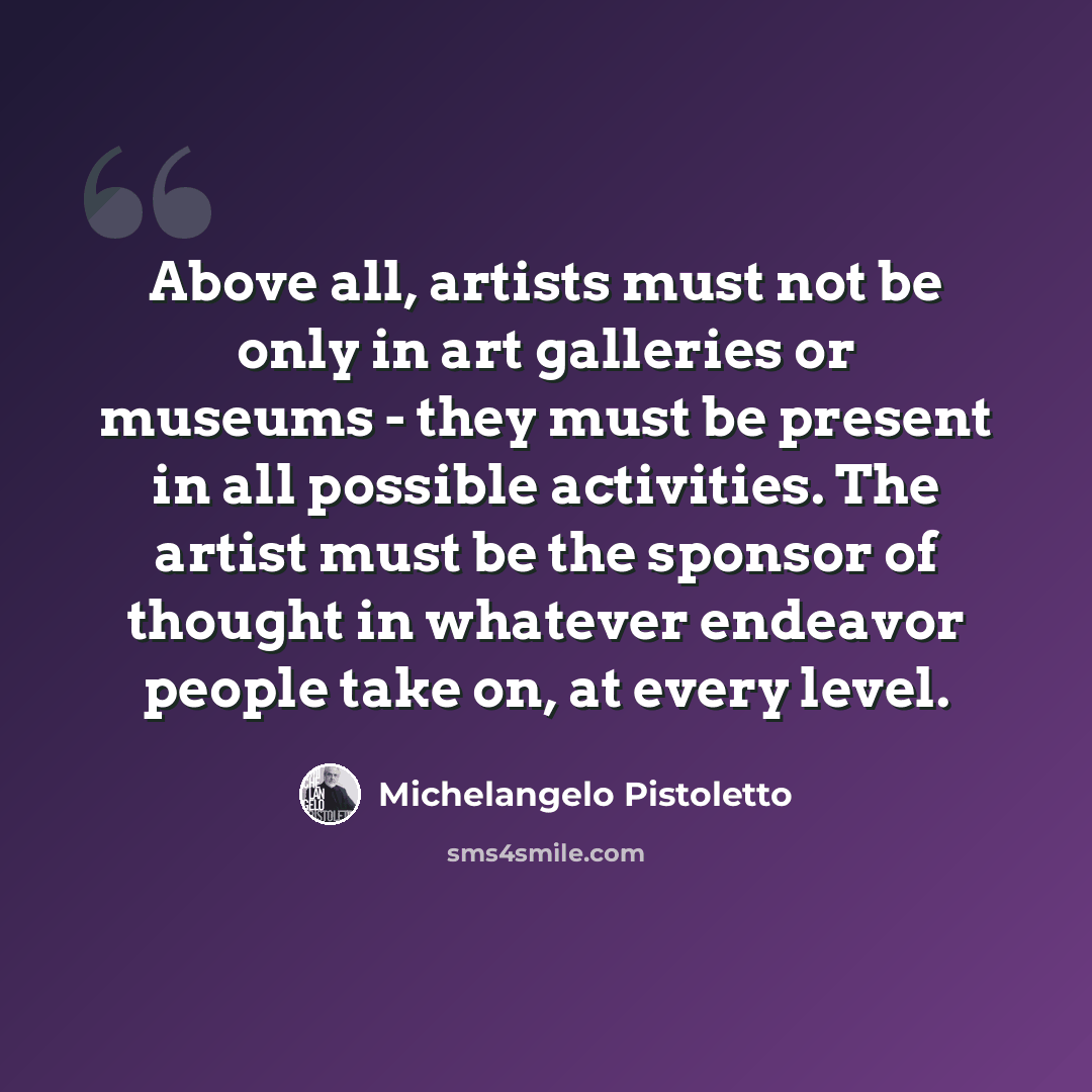 “Above all, artists must not be only in art galleries or museums - they must be present in all possible activities. The artist must be the sponsor of thought in whatever endeavor people take on, at every level.” quote by Michelangelo Pistoletto