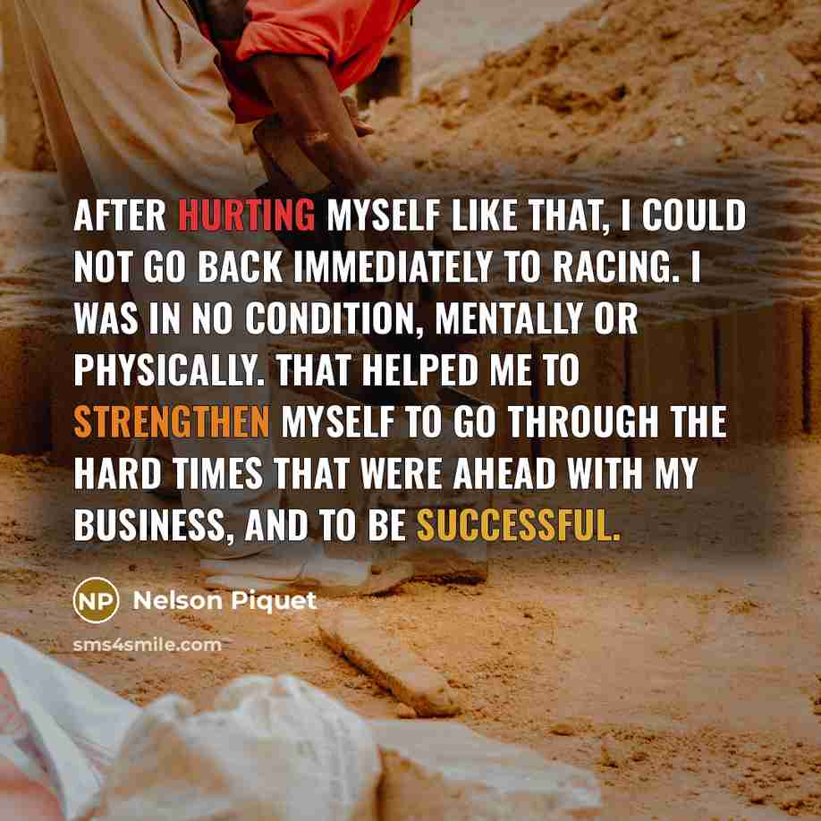 “After hurting myself like that, I could not go back immediately to racing. I was in no condition, mentally or physically. That helped me to strengthen myself to go through the hard times that were ahead with my business, and to be successful.” quote by Nelson Piquet