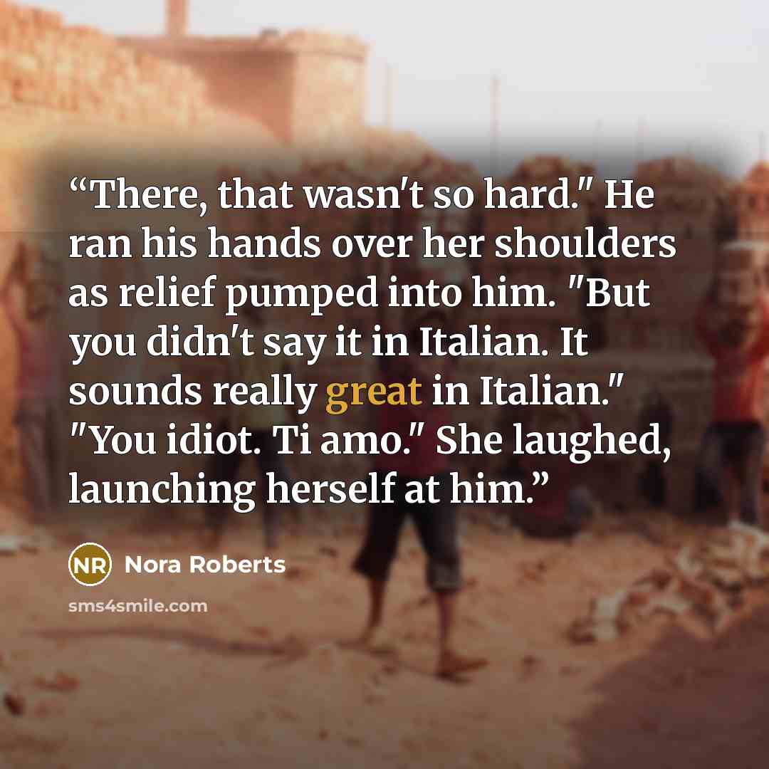 “There, that wasn't so hard." He ran his hands over her shoulders as relief pumped into him. "But you didn't say it in Italian. It sounds really great in Italian." "You idiot. Ti amo." She laughed, launching herself at him.” quote by Nora Roberts