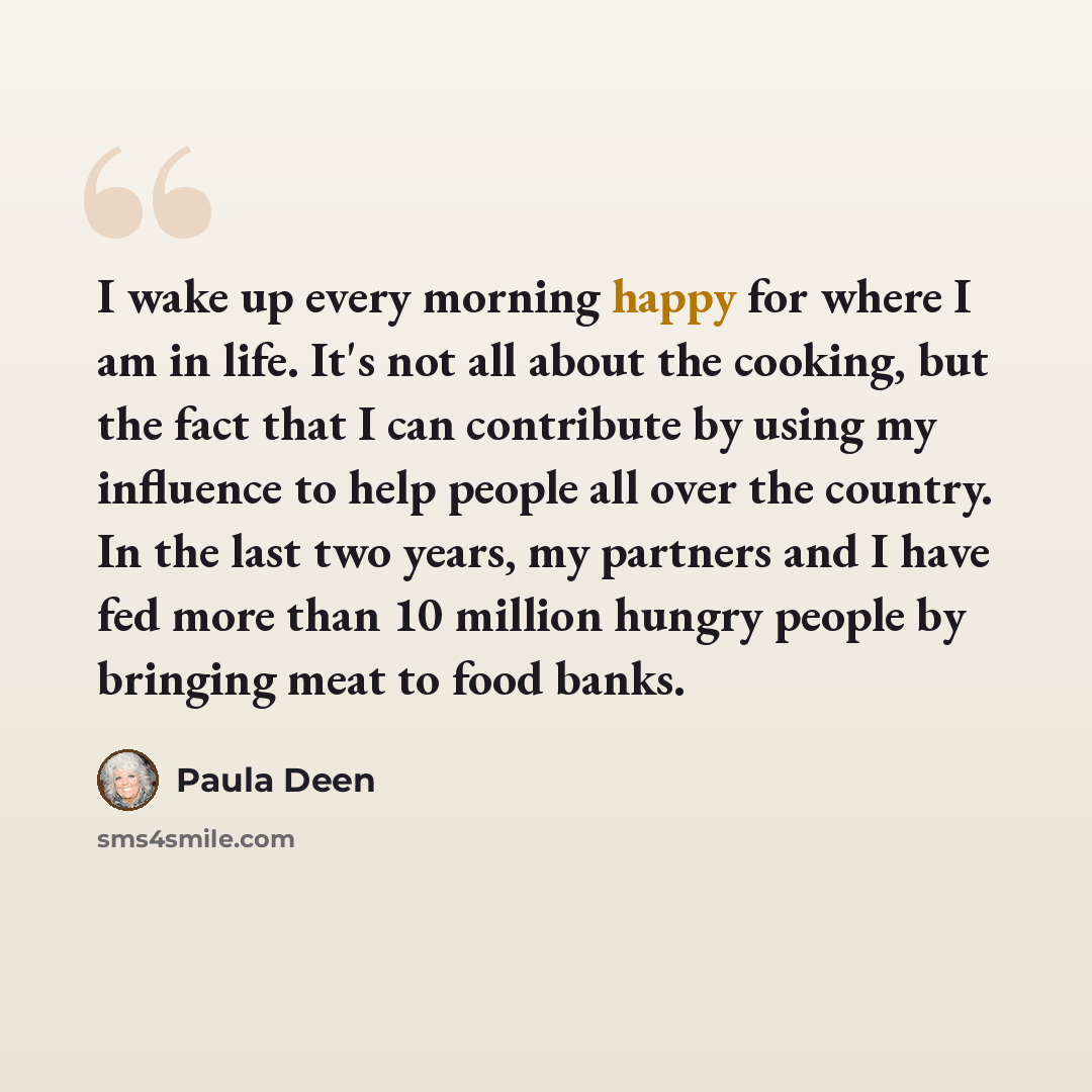 “I wake up every morning happy for where I am in life. It's not all about the cooking, but the fact that I can contribute by using my influence to help people all over the country. In the last two years, my partners and I have fed more than 10 million hungry people by bringing meat to food banks.” quote by Paula Deen