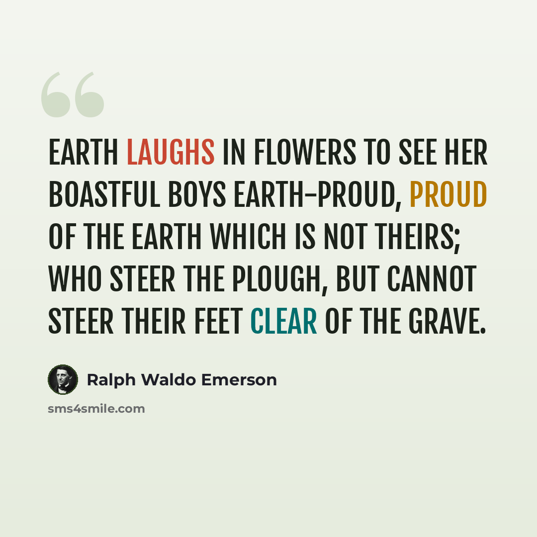“Earth laughs in flowers to see her boastful boys Earth-proud, proud of the earth which is not theirs; Who steer the plough, but cannot steer their feet Clear of the grave.” quote by Ralph Waldo Emerson