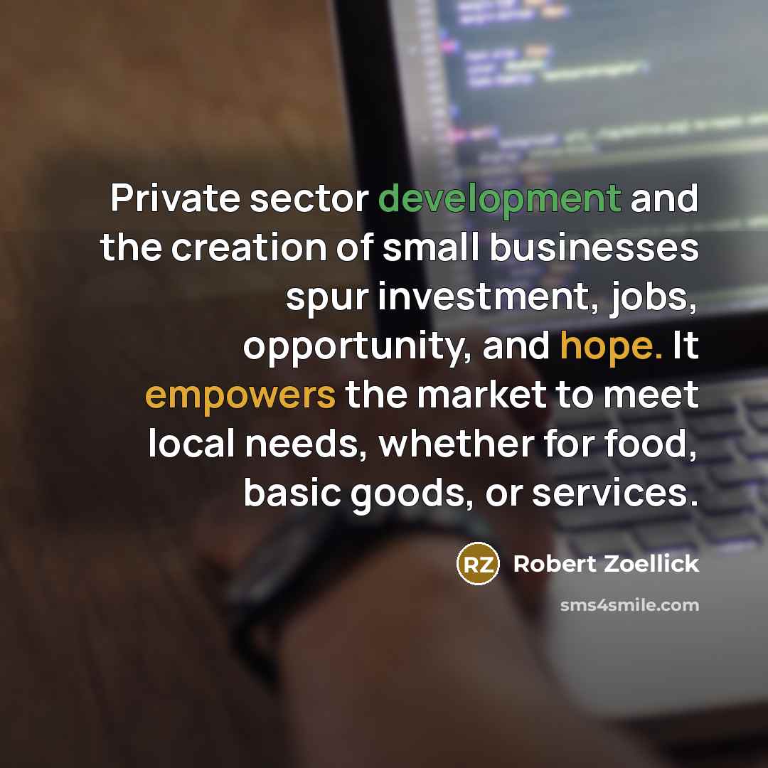 “Private sector development and the creation of small businesses spur investment, jobs, opportunity, and hope. It empowers the market to meet local needs, whether for food, basic goods, or services.” quote by Robert Zoellick