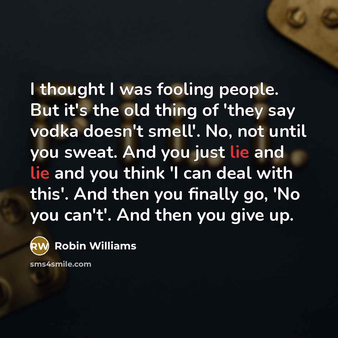 “I thought I was fooling people. But it's the old thing of 'they say vodka doesn't smell'. No, not until you sweat. And you just lie and lie and you think 'I can deal with this'. And then you finally go, 'No you can't'. And then you give up.” quote by Robin Williams