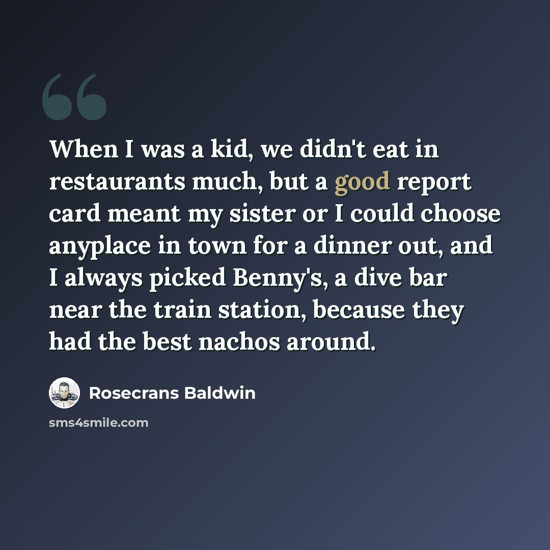 “When I was a kid, we didn't eat in restaurants much, but a good report card meant my sister or I could choose anyplace in town for a dinner out, and I always picked Benny's, a dive bar near the train station, because they had the best nachos around.” quote by Rosecrans Baldwin