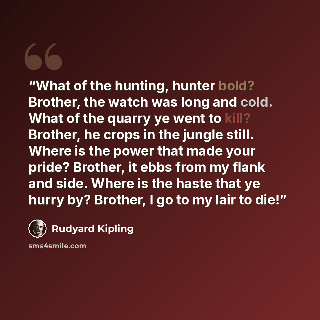 “What of the hunting, hunter bold? Brother, the watch was long and cold. What of the quarry ye went to kill? Brother, he crops in the jungle still. Where is the power that made your pride? Brother, it ebbs from my flank and side. Where is the haste that ye hurry by? Brother, I go to my lair to die!” quote by Rudyard Kipling