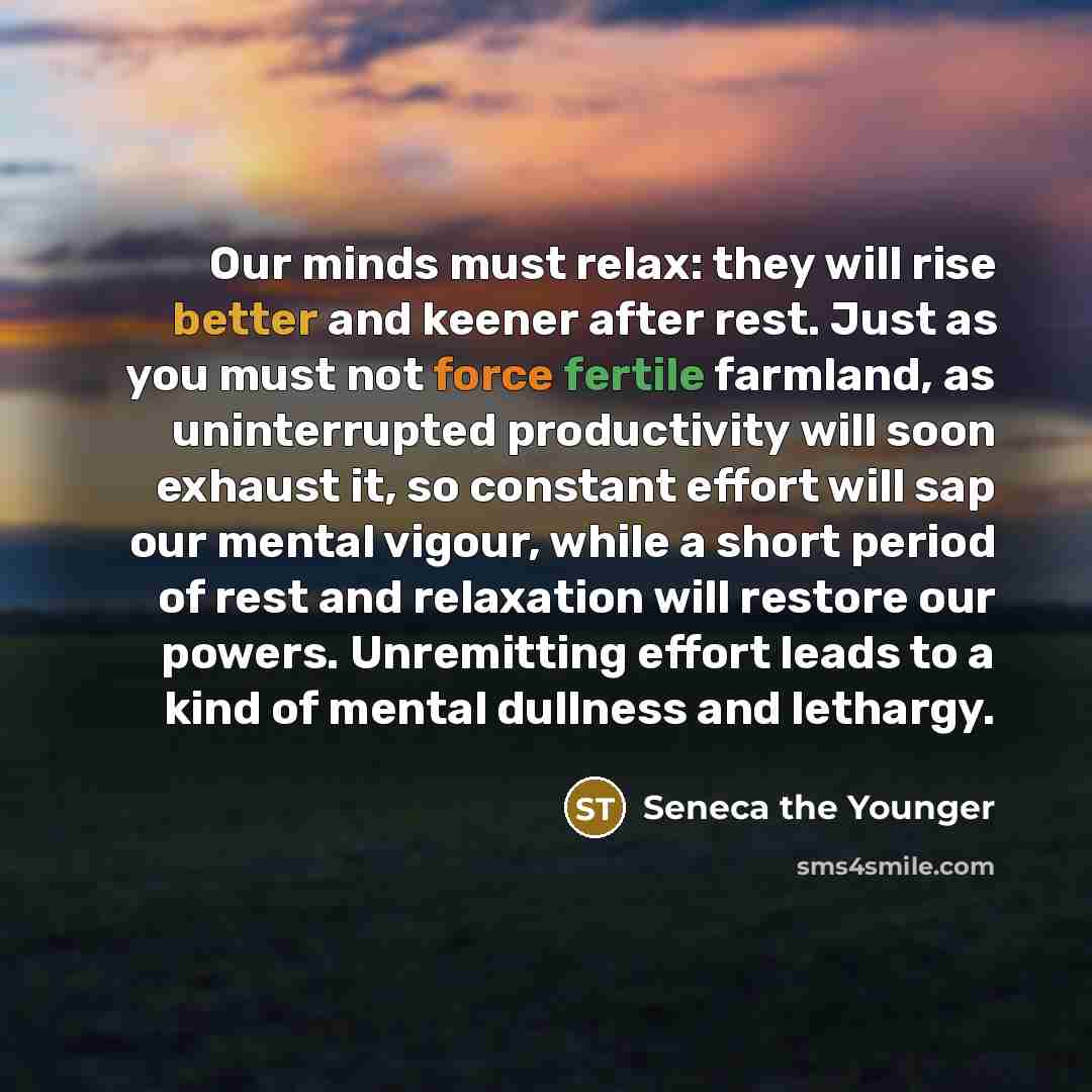 “Our minds must relax: they will rise better and keener after rest. Just as you must not force fertile farmland, as uninterrupted productivity will soon exhaust it, so constant effort will sap our mental vigour, while a short period of rest and relaxation will restore our powers. Unremitting effort…” quote by Seneca the Younger
