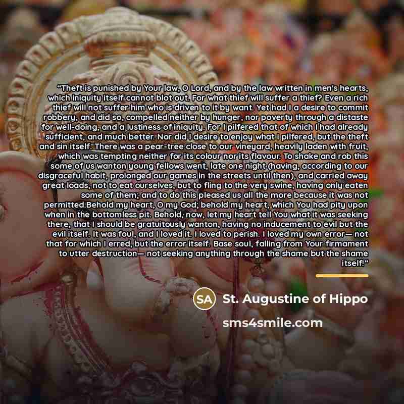 “Theft is punished by Your law, O Lord, and by the law written in men's hearts, which iniquity itself cannot blot out. For what thief will suffer a thief? Even a rich thief will not suffer him who is driven to it by want. Yet had I a desire to commit robbery, and did so, compelled neither by…” quote by St. Augustine of Hippo