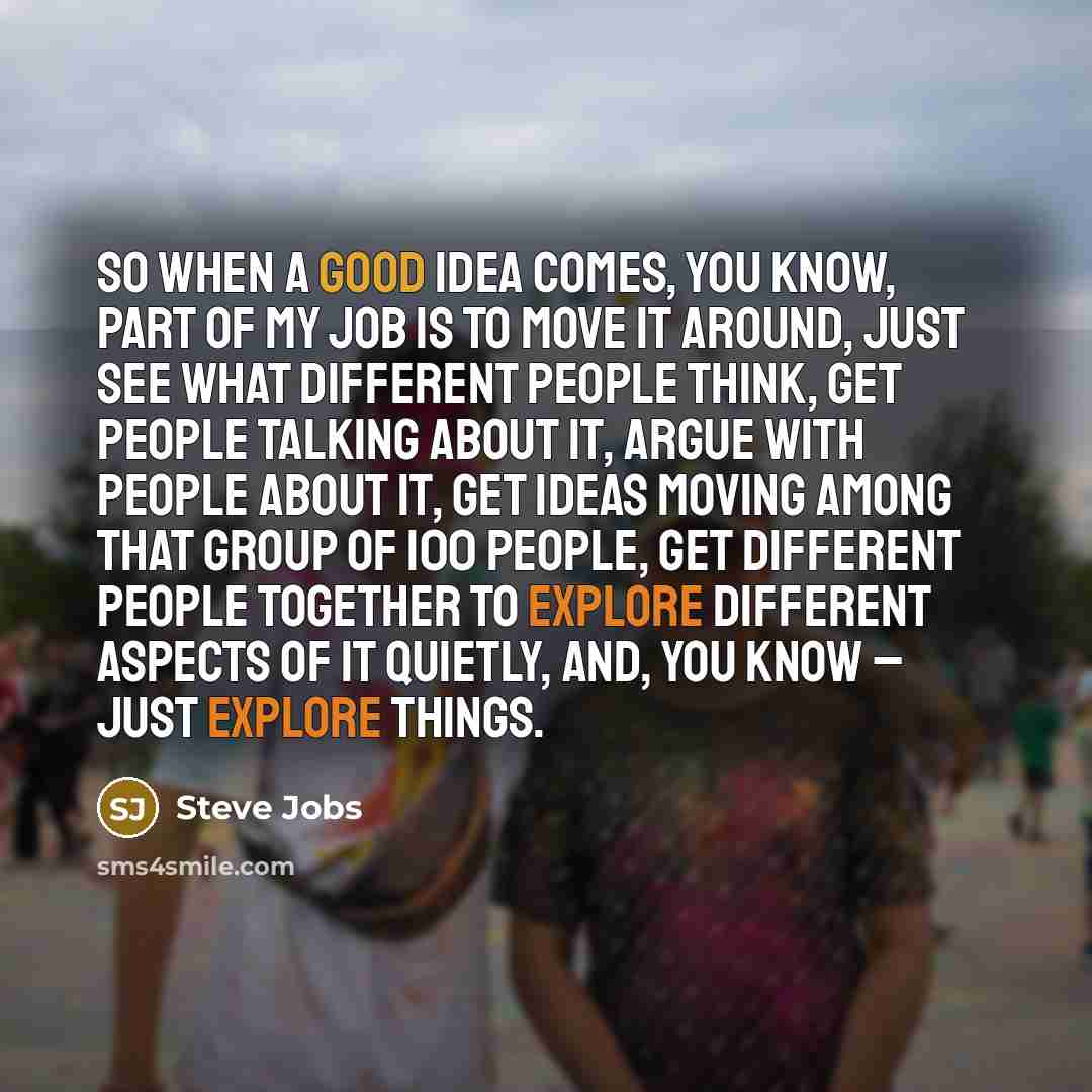 “So when a good idea comes, you know, part of my job is to move it around, just see what different people think, get people talking about it, argue with people about it, get ideas moving among that group of 100 people, get different people together to explore different aspects of it quietly, and…” quote by Steve Jobs