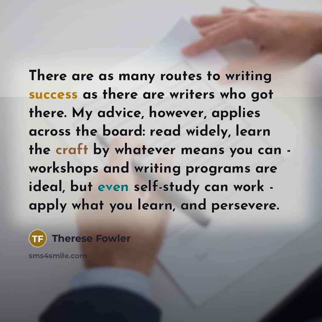 “There are as many routes to writing success as there are writers who got there. My advice, however, applies across the board: read widely, learn the craft by whatever means you can - workshops and writing programs are ideal, but even self-study can work - apply what you learn, and persevere.” quote by Therese Fowler
