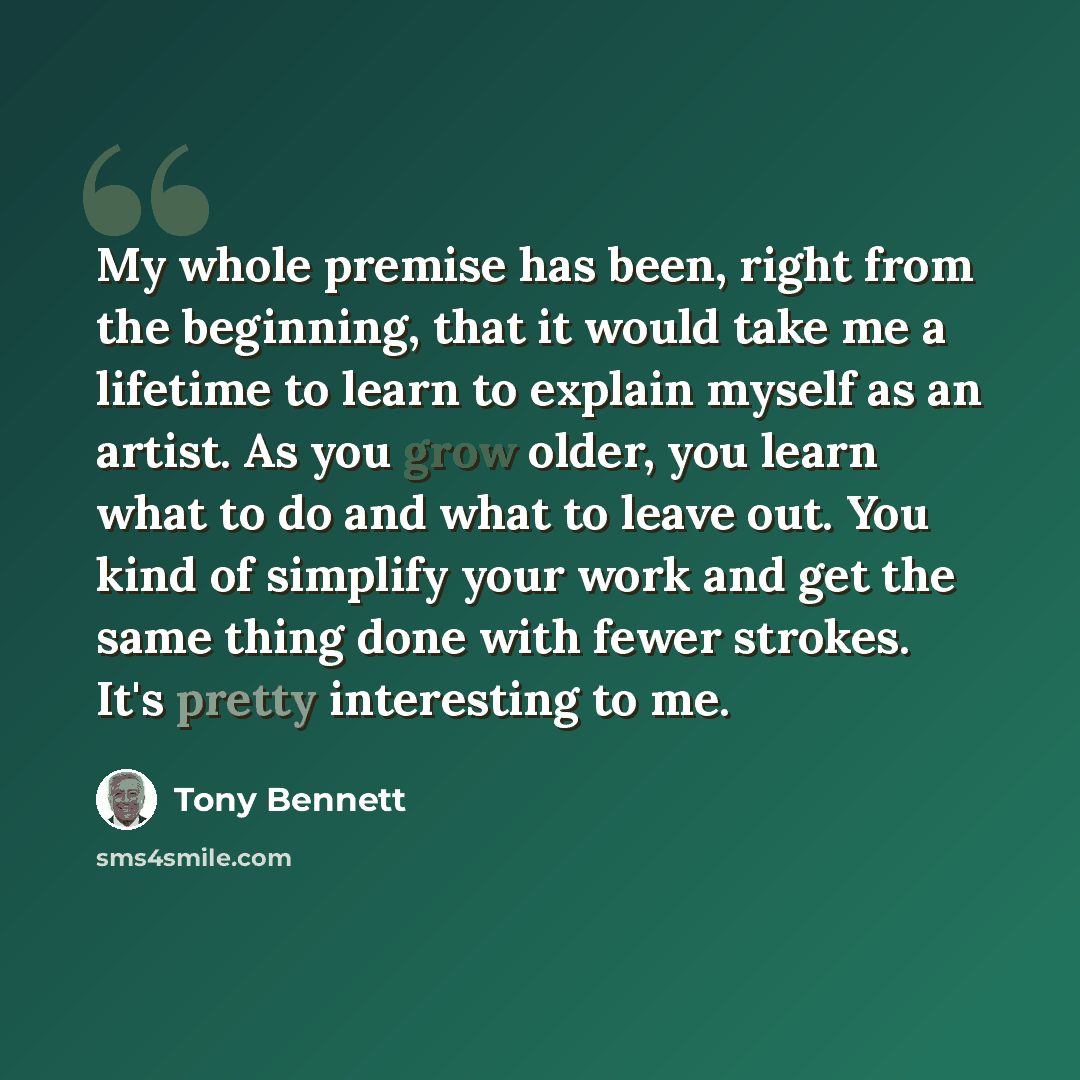 “My whole premise has been, right from the beginning, that it would take me a lifetime to learn to explain myself as an artist. As you grow older, you learn what to do and what to leave out. You kind of simplify your work and get the same thing done with fewer strokes. It's pretty interesting to me.” quote by Tony Bennett