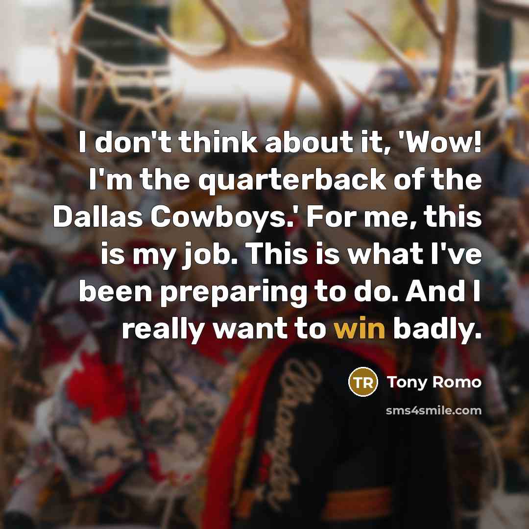 “I don't think about it, 'Wow! I'm the quarterback of the Dallas Cowboys.' For me, this is my job. This is what I've been preparing to do. And I really want to win badly.” quote by Tony Romo