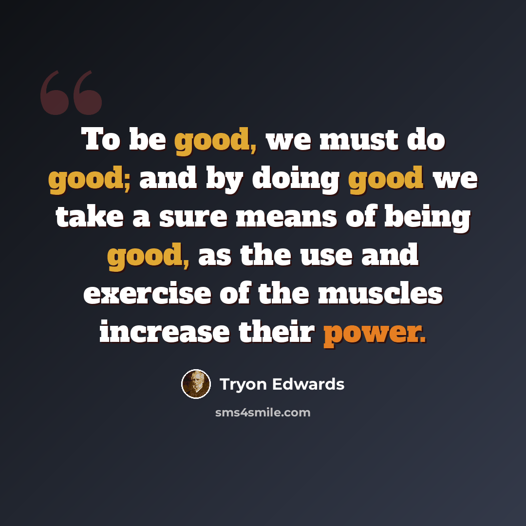 “To be good, we must do good; and by doing good we take a sure means of being good, as the use and exercise of the muscles increase their power.” quote by Tryon Edwards
