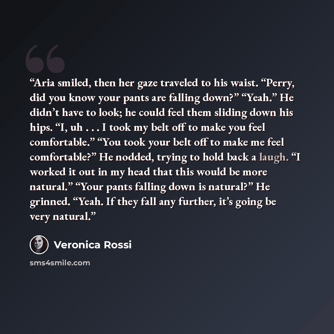 “Aria smiled, then her gaze traveled to his waist. “Perry, did you know your pants are falling down?” “Yeah.” He didn’t have to look; he could feel them sliding down his hips. “I, uh . . . I took my belt off to make you feel comfortable.” “You took your belt off to make me feel comfortable?” He…” quote by Veronica Rossi