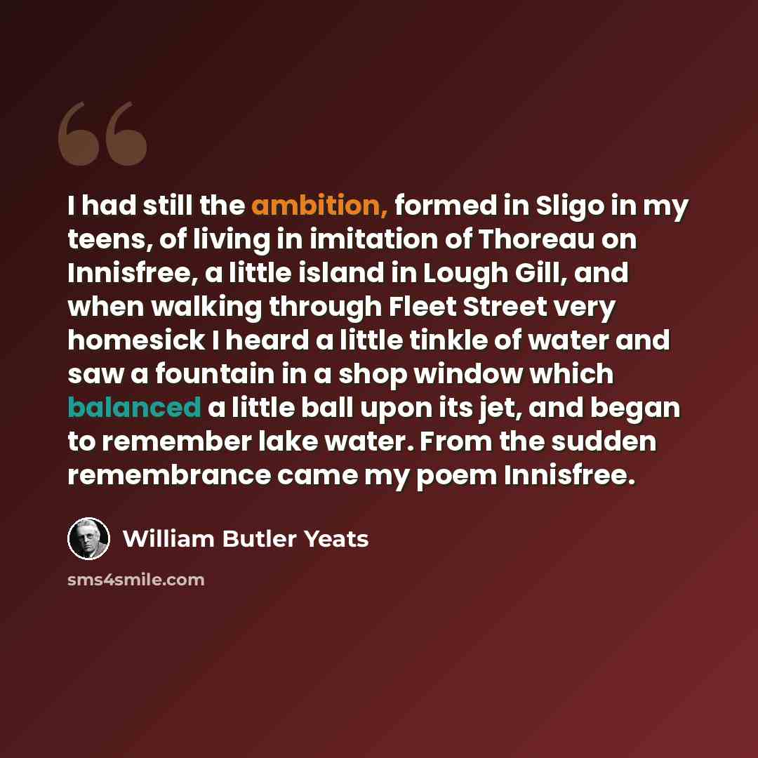 “I had still the ambition, formed in Sligo in my teens, of living in imitation of Thoreau on Innisfree, a little island in Lough Gill, and when walking through Fleet Street very homesick I heard a little tinkle of water and saw a fountain in a shop window which balanced a little ball upon its jet…” quote by William Butler Yeats