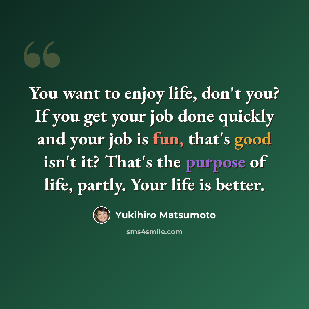 “You want to enjoy life, don't you? If you get your job done quickly and your job is fun, that's good isn't it? That's the purpose of life, partly. Your life is better.” quote by Yukihiro Matsumoto
