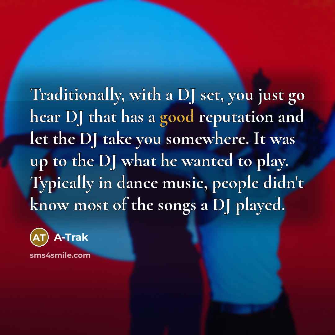 “Traditionally, with a DJ set, you just go hear DJ that has a good reputation and let the DJ take you somewhere. It was up to the DJ what he wanted to play. Typically in dance music, people didn't know most of the songs a DJ played.” quote by A-Trak
