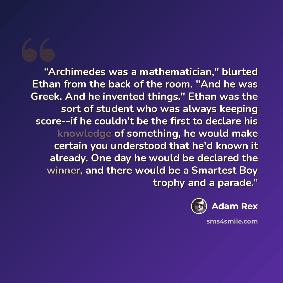 “Archimedes was a mathematician," blurted Ethan from the back of the room. "And he was Greek. And he invented things." Ethan was the sort of student who was always keeping score--if he couldn't be the first to declare his knowledge of something, he would make certain you understood that he'd known…” quote by Adam Rex