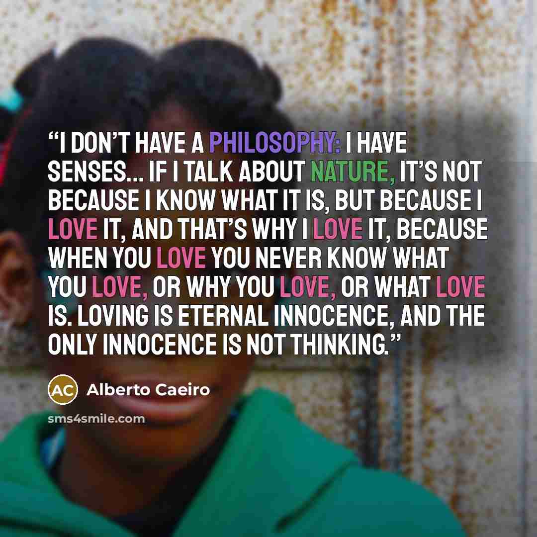 “I don’t have a philosophy: I have senses... If I talk about Nature, it’s not because I know what it is, But because I love it, and that’s why I love it, Because when you love you never know what you love, Or why you love, or what love is. Loving is eternal innocence, And the only innocence is not…” quote by Alberto Caeiro