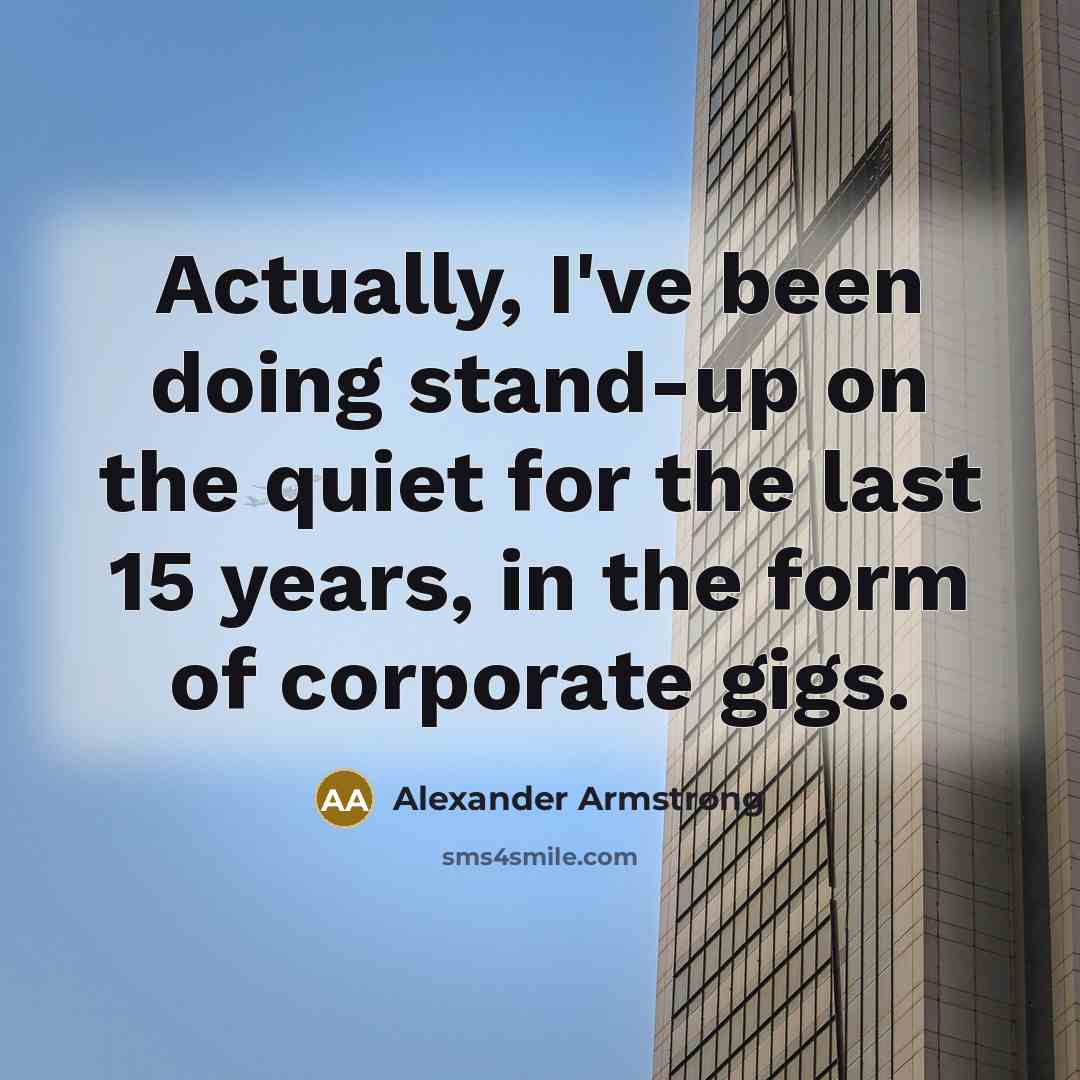 “Actually, I've been doing stand-up on the quiet for the last 15 years, in the form of corporate gigs.” quote by Alexander Armstrong
