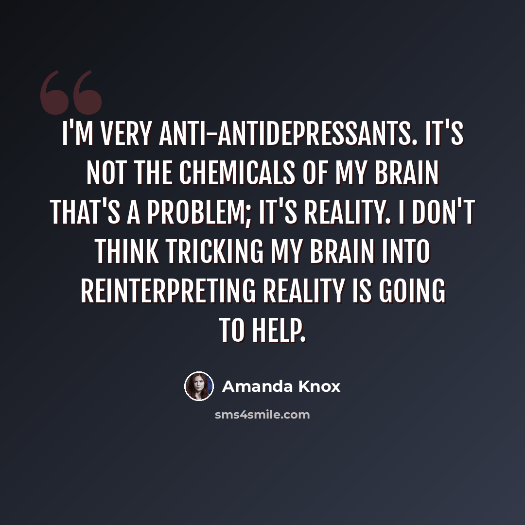 “I'm very anti-antidepressants. It's not the chemicals of my brain that's a problem; it's reality. I don't think tricking my brain into reinterpreting reality is going to help.” quote by Amanda Knox