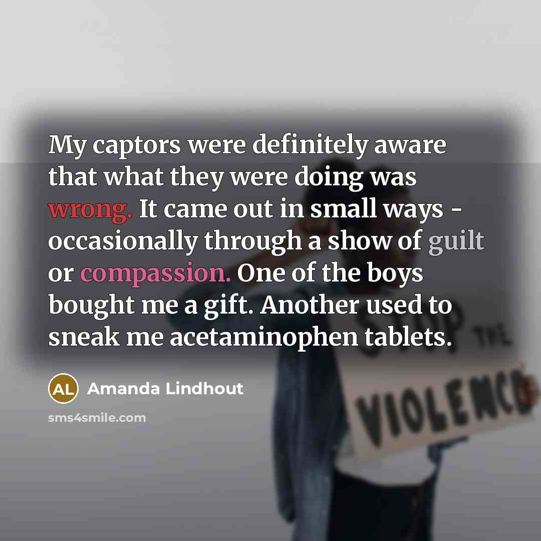 “My captors were definitely aware that what they were doing was wrong. It came out in small ways - occasionally through a show of guilt or compassion. One of the boys bought me a gift. Another used to sneak me acetaminophen tablets.” quote by Amanda Lindhout