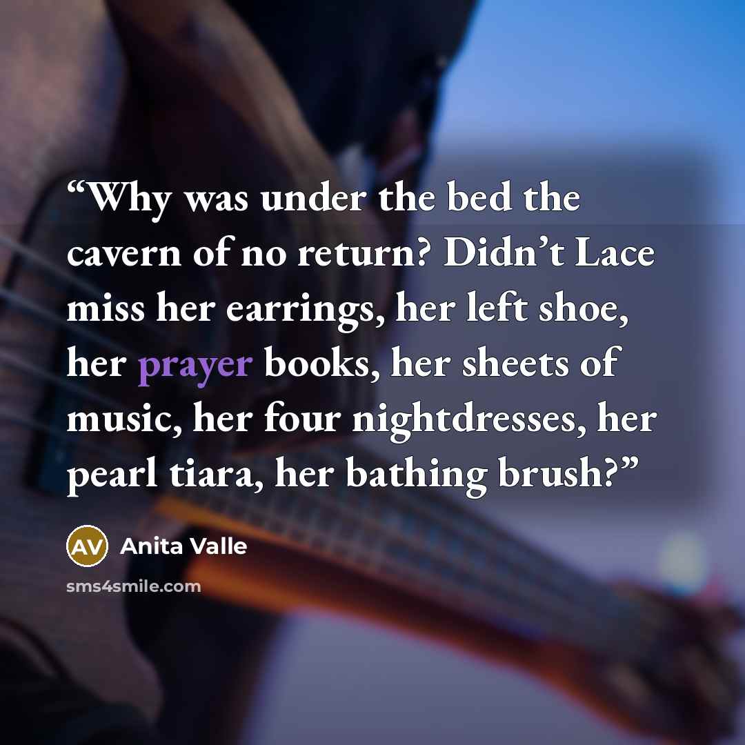 “Why was under the bed the cavern of no return? Didn’t Lace miss her earrings, her left shoe, her prayer books, her sheets of music, her four nightdresses, her pearl tiara, her bathing brush?” quote by Anita Valle