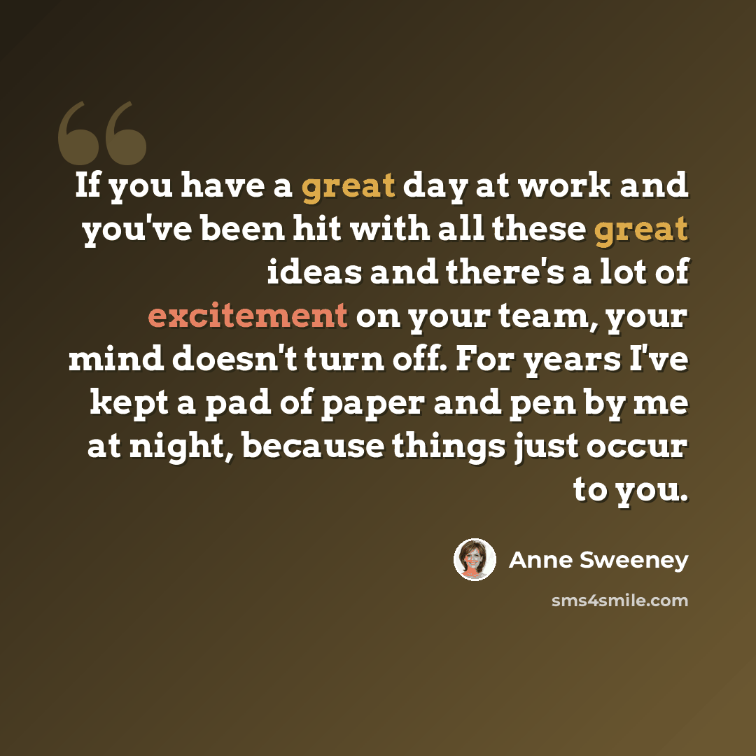 “If you have a great day at work and you've been hit with all these great ideas and there's a lot of excitement on your team, your mind doesn't turn off. For years I've kept a pad of paper and pen by me at night, because things just occur to you.” quote by Anne Sweeney
