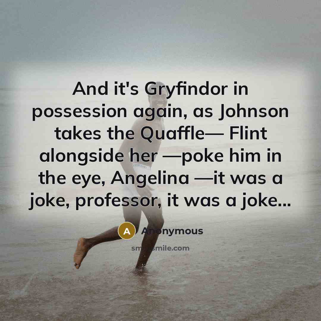 “And it's Gryfindor in possession again, as Johnson takes the Quaffle— Flint alongside her —poke him in the eye, Angelina —it was a joke, professor, it was a joke...” quote by Anonymous