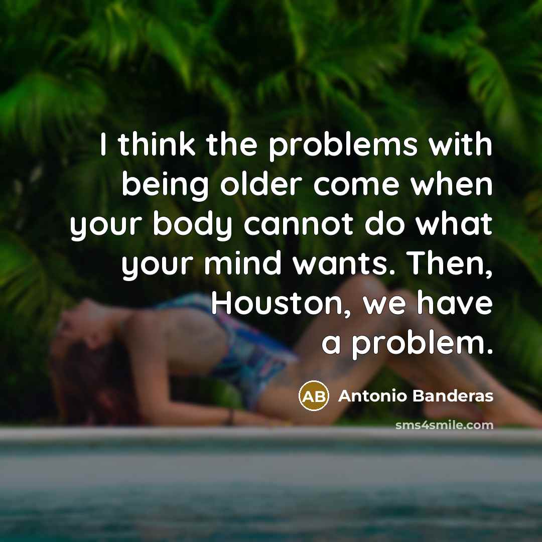 “I think the problems with being older come when your body cannot do what your mind wants. Then, Houston, we have a problem.” quote by Antonio Banderas