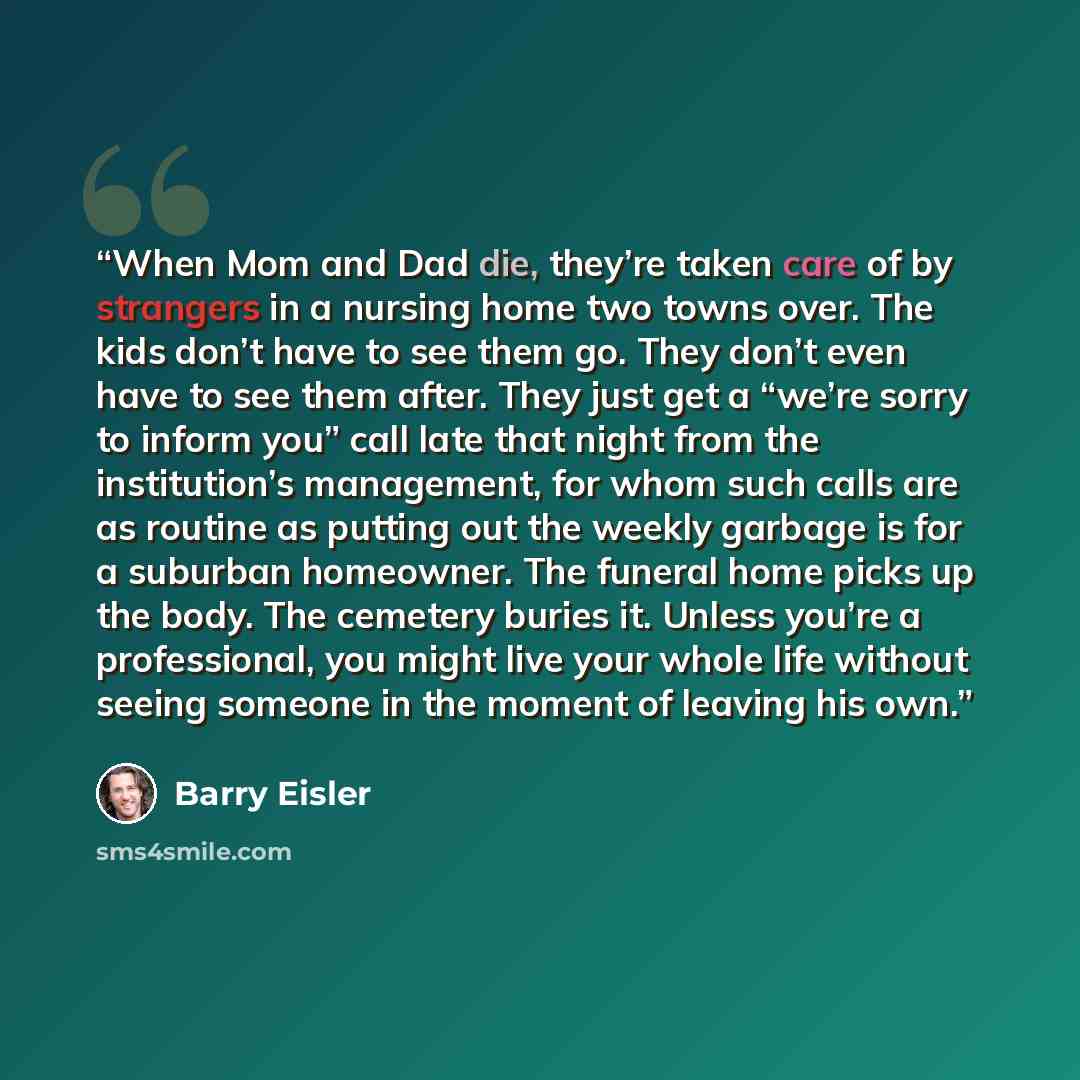 “When Mom and Dad die, they’re taken care of by strangers in a nursing home two towns over. The kids don’t have to see them go. They don’t even have to see them after. They just get a “we’re sorry to inform you” call late that night from the institution’s management, for whom such calls are as…” quote by Barry Eisler