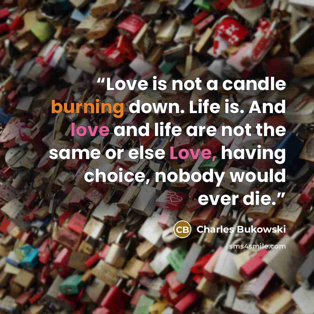 “Love is not a candle burning down. Life is. And love and life are not the same or else Love, having choice, nobody would ever die.” quote by Charles Bukowski