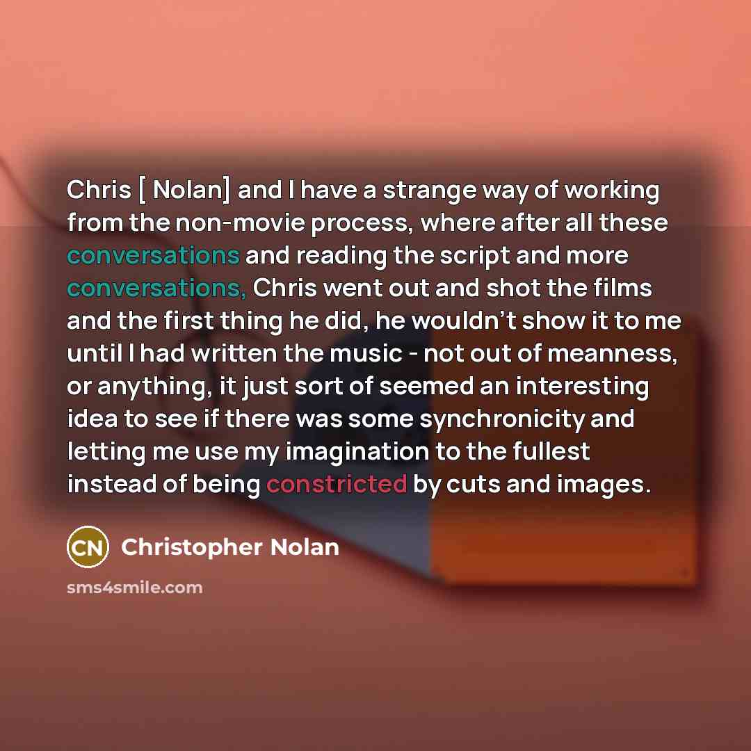 “Chris [ Nolan] and I have a strange way of working from the non-movie process, where after all these conversations and reading the script and more conversations, Chris went out and shot the films and the first thing he did, he wouldn't show it to me until I had written the music - not out of…” quote by Christopher Nolan
