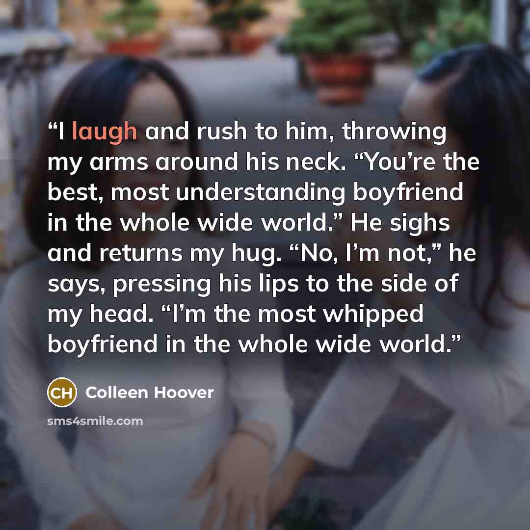 “I laugh and rush to him, throwing my arms around his neck. “You’re the best, most understanding boyfriend in the whole wide world.” He sighs and returns my hug. “No, I’m not,” he says, pressing his lips to the side of my head. “I’m the most whipped boyfriend in the whole wide world.” quote by Colleen Hoover