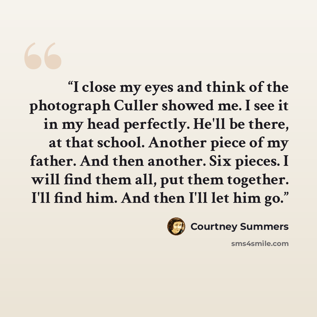 “I close my eyes and think of the photograph Culler showed me. I see it in my head perfectly. He'll be there, at that school. Another piece of my father. And then another. Six pieces. I will find them all, put them together. I'll find him. And then I'll let him go.” quote by Courtney Summers
