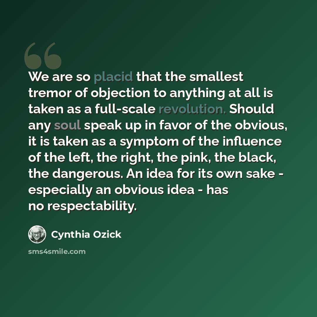 “We are so placid that the smallest tremor of objection to anything at all is taken as a full-scale revolution. Should any soul speak up in favor of the obvious, it is taken as a symptom of the influence of the left, the right, the pink, the black, the dangerous. An idea for its own sake…” quote by Cynthia Ozick