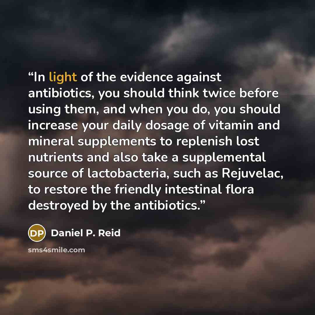 “In light of the evidence against antibiotics, you should think twice before using them, and when you do, you should increase your daily dosage of vitamin and mineral supplements to replenish lost nutrients and also take a supplemental source of lactobacteria, such as Rejuvelac, to restore the…” quote by Daniel P. Reid