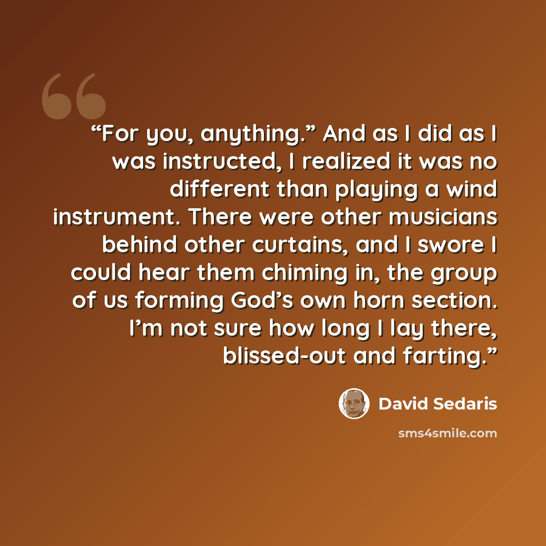 “For you, anything.” And as I did as I was instructed, I realized it was no different than playing a wind instrument. There were other musicians behind other curtains, and I swore I could hear them chiming in, the group of us forming God’s own horn section. I’m not sure how long I lay there…” quote by David Sedaris